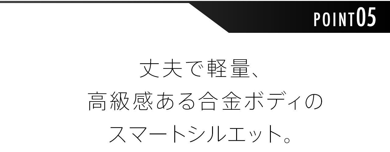 丈夫で軽量、高級感ある合金ボディのスマートシルエット。