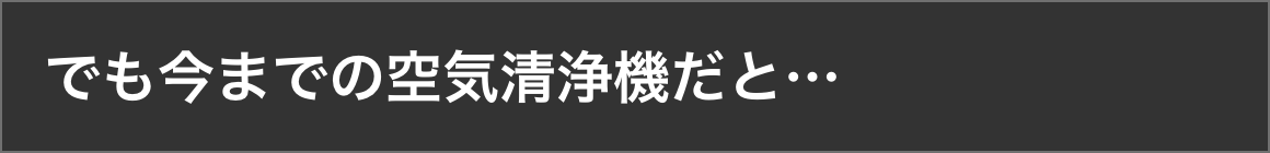 でも今までの空気清浄機だと…